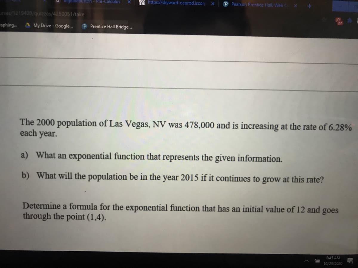 bigbidebuttoni - Pre-Calculus
https://skyward-ocprod.iscorp ×
Pearson Prentice Hall: Web C X
irses/1219408/quizzes/4250051/take
aphing...
A My Drive - Google...
P Prentice Hall Bridge..
The 2000 population of Las Vegas, NV was 478,000 and is increasing at the rate of 6.28%
each year.
a) What an exponential function that represents the given information.
b) What will the population be in the year 2015 if it continues to grow at this rate?
Determine a formula for the exponential function that has an initial value of 12 and goes
through the point (1,4).
8:45 AM
10/23/2020
