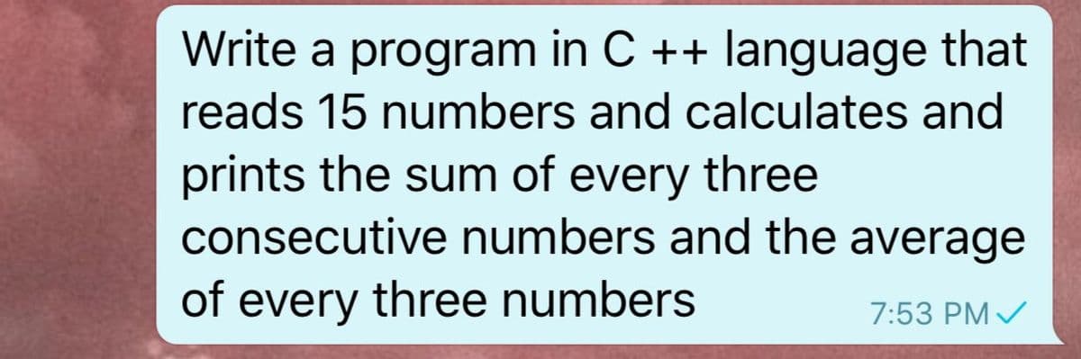 Write a program in C ++ language that
reads 15 numbers and calculates and
prints the sum of every three
consecutive numbers and the average
of every three numbers
7:53 PM /
