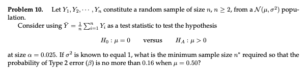 Problem 10. Let Yı, Y2, … · ,Y, constitute a random sample of size n, n 2 2, from a N(u, o2) popu-
lation.
Consider using Y = CLY, as a test statistic to test the hypothesis
i=1
Họ : µ = 0
HA : µ > 0
versus
at size a = 0.025. If o? is known to equal 1, what is the minimum sample size n* required so that the
probability of Type 2 error (8) is no more than 0.16 when u = 0.50?
