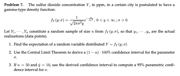 Problem 7. The sulfur dioxide concentration Y, in ppm, in a certain city is postulated to have a
gamma-type density function:
1
fy (y; o) =
0 < y < 00, ;a > 0.
Let Y1,..., Y, constitute a random sample of size n from fy(y; o), so that Y1, , Yn are the actual
realizations (data points).
1. Find the expectation of a random variable distributed Y ~ fr(y; o)
2. Use the Central Limit Theorem to derive a (1 – a) - 100% confidence interval for the parameter
o.
3. If n = 50 and ỹ = 10, use the derived confidence interval to compute a 95% parametric confi-
dence interval for o.
