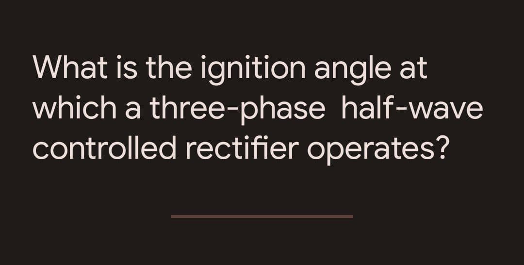 What is the ignition angle at
which a three-phase half-wave
controlled rectifier operates?