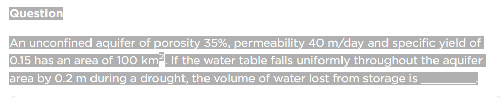 Question
An unconfined aquifer of porosity 35%, permeability 40 m/day and specific yield of
0.15 has an area of 100 km². If the water table falls uniformly throughout the aquifer
area by 0.2 m during a drought, the volume of water lost from storage is