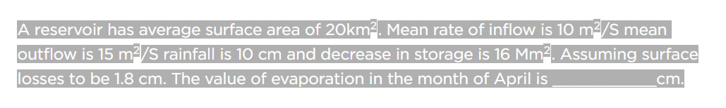 A reservoir has average surface area of 20km². Mean rate of inflow is 10 m²/S mean
outflow is 15 m²/S rainfall is 10 cm and decrease in storage is 16 Mm². Assuming surface
losses to be 1.8 cm. The value of evaporation in the month of April is
cm.