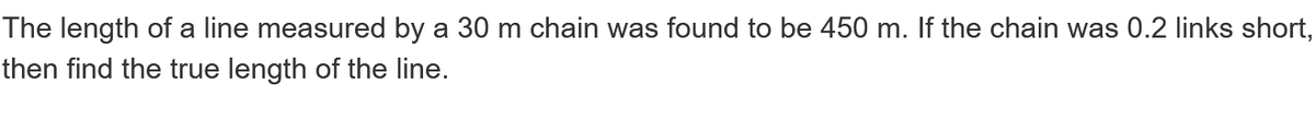 The length of a line measured by a 30 m chain was found to be 450 m. If the chain was 0.2 links short,
then find the true length of the line.