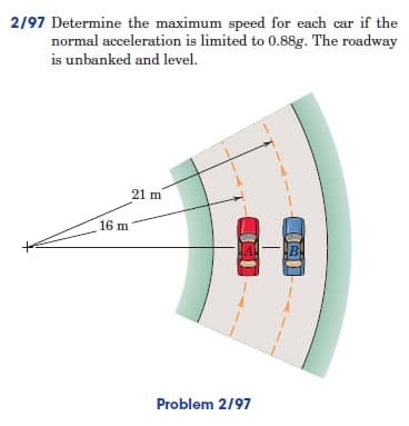 2/97 Determine the maximum speed for each car if the
normal acceleration is limited to 0.88g. The roadway
is unbanked and level.
21 m
fo
16 m
Problem 2/97