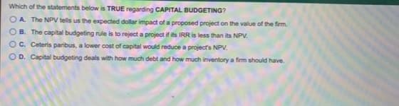Which of the statements below is TRUE regarding CAPITAL BUDGETING?
O A. The NPV tells us the expected dollar impact of a proposed project on the value of the firm.
B. The capital budgeting rule is to reject a project if its IRR is less than its NPV.
O C. Ceteris paribus, a lower cost of capital would reduce a projects NPV.
OD. Capital budgeting deals with how much debt and how much inventory a firm should have.
