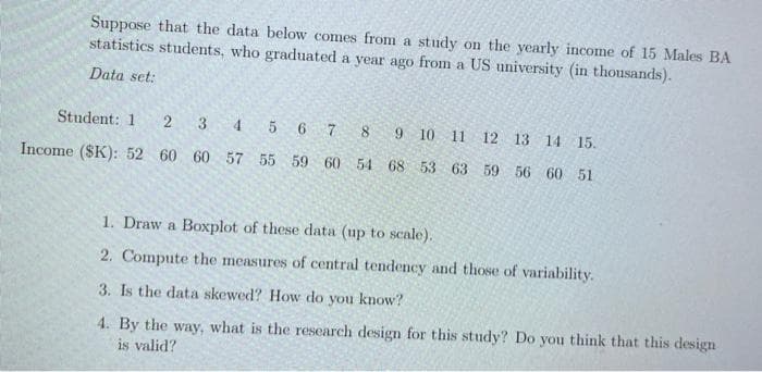 Suppose that the data below comes from a study on the yearly income of 15 Males BA
statistics students, who graduated a year ago from a US university (in thousands).
Data set:
Student: 1
2 3 4 5 6 7
8
9 10 11 12 13 14 15.
Income ($K): 52 60 60 57 55 59 60
54 68 53 63 59 56 60 51
1. Draw a Boxplot of these data (up to scale).
2. Compute the measures of central tendency and those of variability.
3. Is the data skewed? How do you know?
4. By the way, what is the research design for this study? Do you think that this design
is valid?
