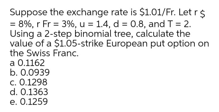 Suppose the exchange rate is $1.01/Fr. Let r $
= 8%, r Fr = 3%, u = 1.4, d = 0.8, and T = 2.
Using a 2-step binomial tree, calculate the
value of a $1.05-strike European put option on
the Swiss Franc.
%3D
a 0.1162
b. 0.0939
c. 0.1298
d. 0.1363
e. 0.1259
