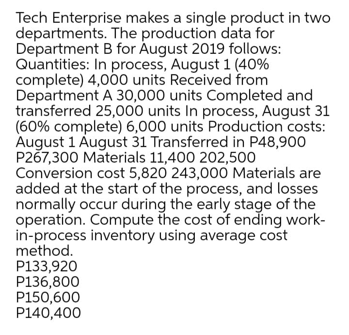 Tech Enterprise makes a single product in two
departments. The production data for
Department B for August 2019 follows:
Quantities: In process, August 1 (40%
complete) 4,000 units Received from
Department A 30,000 units Completed and
transferred 25,000 units In process, August 31
(60% complete) 6,000 units Production costs:
August 1 August 31 Transferred in P48,900
P267,300 Materials 11,400 202,500
Conversion cost 5,820 243,000 Materials are
added at the start of the process, and losses
normally occur during the early stage of the
operation. Compute the cost of ending work-
in-process inventory using average cost
method.
P133,920
P136,800
P150,600
P140,400
