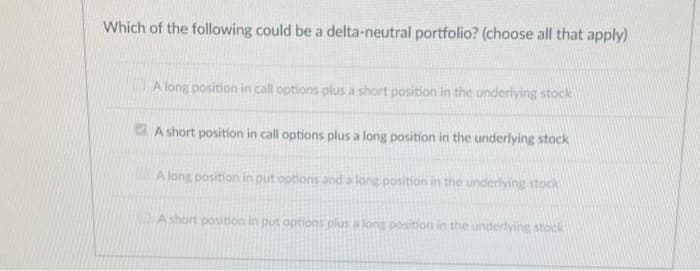 Which of the following could be a delta-neutral portfolio? (choose all that apply)
A long position in call options plus a short position in the underlying stock
A short position in call options plus a long position in the underlying stock
A long position in put options and a long position in the underlying stock
A short position in put options plusa long posinon in the underlying stock
