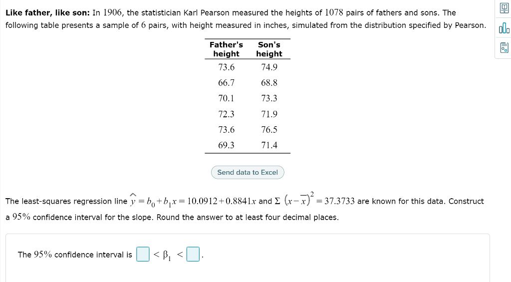 Like father, like son: In 1906, the statistician Karl Pearson measured the heights of 1078 pairs of fathers and sons. The
following table presents a sample of 6 pairs, with height measured in inches, simulated from the distribution specified by Pearson.
ala
Father's
Son's
height
height
73.6
74.9
66.7
68.8
70.1
73.3
72.3
71.9
73.6
76.5
69.3
71.4
Send data to Excel
The least-squares regression line y = b,+b,x = 10.0912+0.8841x and E (x- x)
= 37.3733 are known for this data. Construct
a 95% confidence interval for the slope. Round the answer to at least four decimal places.
The 95% confidence interval is
< B, <].
