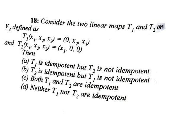 18: Consider the two linear maps T, and 120
V, defined as
T,( p. X, X) = (0, xz X)
and T,(x , x, x) = (x , 0, 0)
Then
(a) T, is idempotent but T, is not idempotent.
(b) T, is idempotent but T, is not idempotent
(c) Both T, and T, are idempotent
(d) Neither T, nor T, are idempotent
2
2
2
