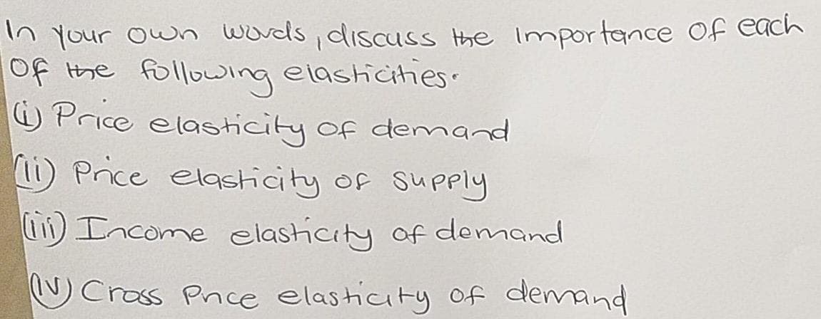 In Your own words , discuss the impor tance Of Cach
of the following elashicihies.
Price elasticity of demand
1i) Price elasicity of Supply
Income elasticity of domand
O Crass Pnce elasticity of demand
