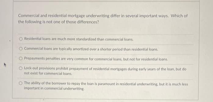 Commercial and residential mortgage underwriting differ in several important ways. Which of
the following is not one of those differences?
Residential loans are much more standardized than commercial loans.
O Commercial loans are typically amortized over a shorter period than residential loans.
O Prepayments penalties are very common for commercial loans, but not for residential loans.
O Lock-out provisions prohibit prepayment of residential mortgages during early years of the loan, but do
not exist for commercial loans.
The ability of the borrower to repay the loan is paramount in residential underwriting, but it is much less
important in commercial underwriting.
