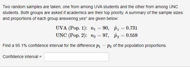 Two random samples are taken, one from among UVA students and the other from among UNC
students. Both groups are asked if academics are their top priority. A summary of the sample sizes
and proportions of each group answering yes" are given below:
UVA (Pop. 1): n = 90, P1 = 0.731
UNC (Pop. 2): ng = 97, P2 = 0.559
Find a 95.1% confidence interval for the difference p - P2 of the population proportions.
Confidence interval =
