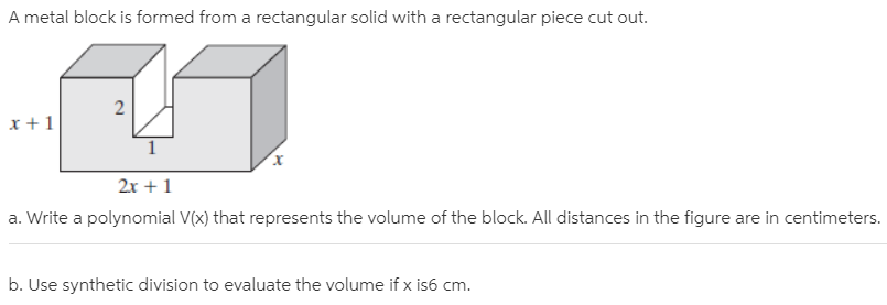 A metal block is formed from a rectangular solid with a rectangular piece cut out.
x +1
2x +1
a. Write a polynomial V(x) that represents the volume of the block. All distances in the figure are in centimeters.
b. Use synthetic division to evaluate the volume if x is6 cm.
