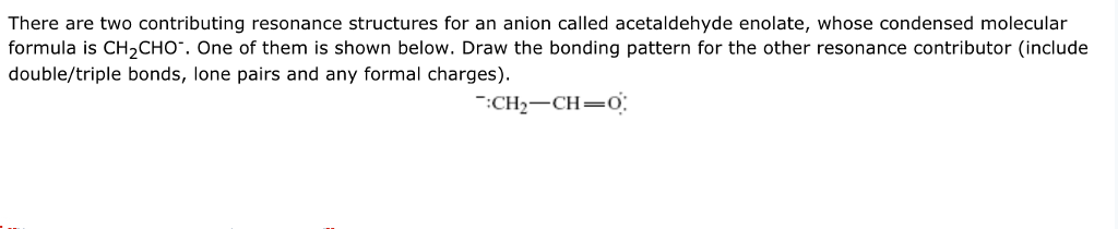There are two contributing resonance structures for an anion called acetaldehyde enolate, whose condensed molecular
formula is CH,CHO". One of them is shown below. Draw the bonding pattern for the other resonance contributor (include
double/triple bonds, lone pairs and any formal charges).
:CH2-CH=0:
