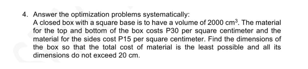 4. Answer the optimization problems systematically:
A closed box with a square base is to have a volume of 2000 cm3. The material
for the top and bottom of the box costs P30 per square centimeter and the
material for the sides cost P15 per square centimeter. Find the dimensions of
the box so that the total cost of material is the least possible and all its
dimensions do not exceed 20 cm.
