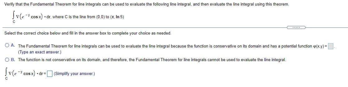 Verify that the Fundamental Theorem for line integrals can be used to evaluate the following line integral, and then evaluate the line integral using this theorem.
Į v(e cos x) dr, where C is the line from (0,0) to (x, In 5)
-y
Select the corect choice below and fill in the answer box to complete your choice as needed.
O A. The Fundamental Theorem for line integrals can be used to evaluate the line integral because the function is conservative on its domain and has a potential function p(x,y) =
(Type an exact answer.)
O B. The function is not conservative on its domain, and therefore, the Fundamental Theorem for line integrals cannot be used to evaluate the line integral.
J v(e - cos x) dr=(Simplify your answer.)
