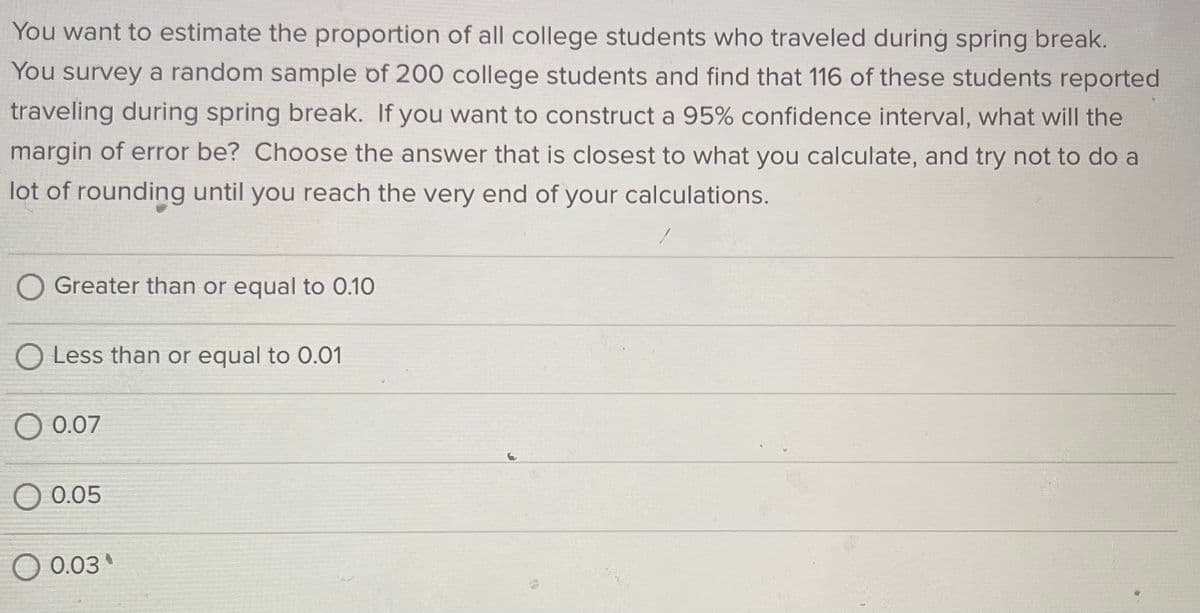 You want to estimate the proportion of all college students who traveled during spring break.
You survey a random sample of 200 college students and find that 116 of these students reported
traveling during spring break. If you want to construct a 95% confidence interval, what will the
margin of error be? Choose the answer that is closest to what you calculate, and try not to do a
lot of rounding until you reach the very end of your calculations.
Greater than or equal to 0.10
O Less than or equal to 0.01
0.07
0.05
0.03
