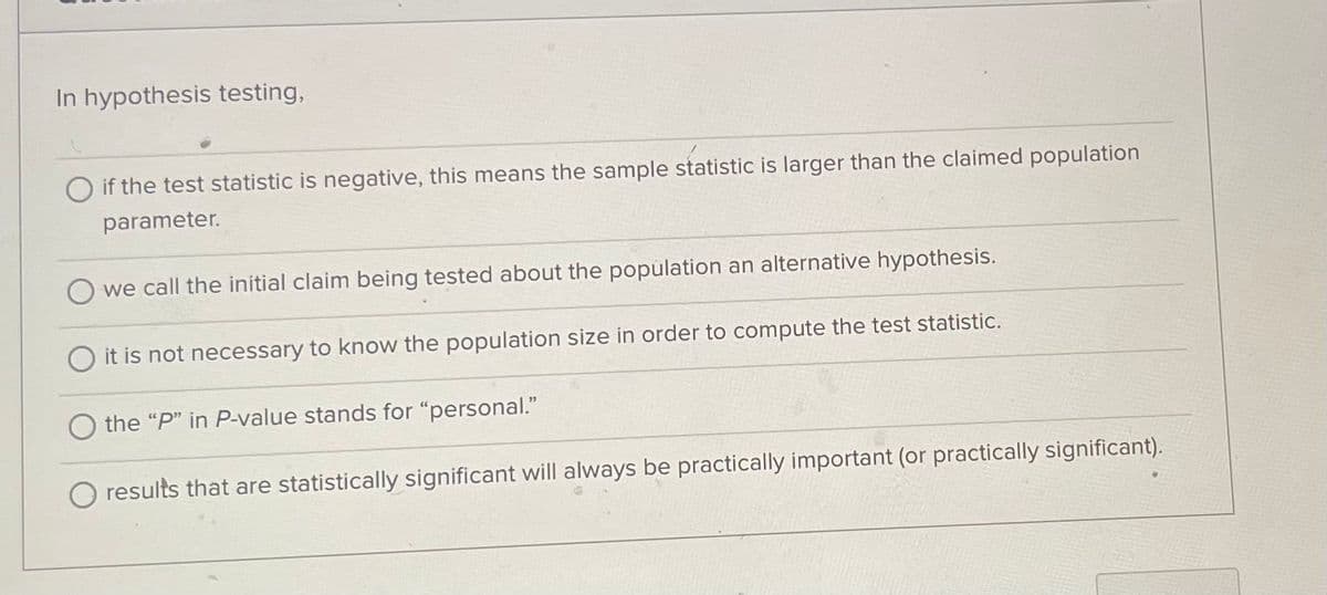 In hypothesis testing,
O if the test statistic is negative, this means the sample statistic is larger than the claimed population
parameter.
we call the initial claim being tested about the population an alternative hypothesis.
it is not necessary to know the population size in order to compute the test statistic.
the "P" in P-value stands for "personal."
results that are statistically significant will always be practically important (or practically significant).