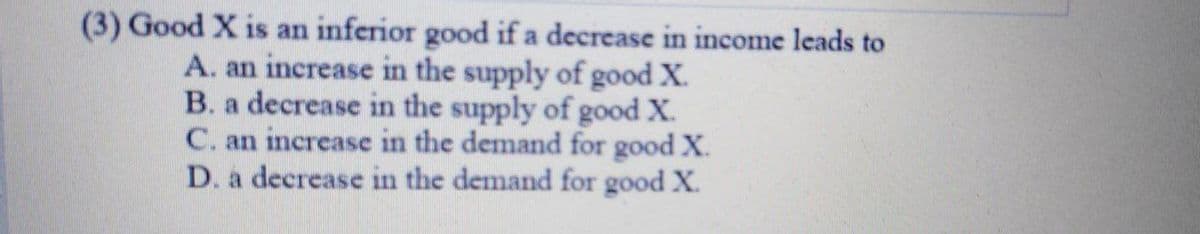 (3) Good X is an inferior good if a decrease in income leads to
A. an increase in the supply of good X.
B. a decrease in the supply of goodX.
C. an increase in the demand for good X.
D. a decrease in the demand for good X.
