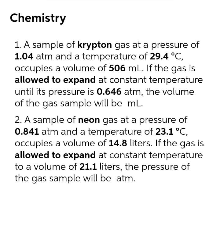 Chemistry
1. A sample of krypton gas at a pressure of
1.04 atm and a temperature of 29.4 °C,
occupies a volume of 506 mL. If the gas is
allowed to expand at constant temperature
until its pressure is 0.646 atm, the volume
of the gas sample will be mL.
2. A sample of neon gas at a pressure of
0.841 atm and a temperature of 23.1 °C,
occupies a volume of 14.8 liters. If the gas is
allowed to expand at constant temperature
to a volume of 21.1 liters, the pressure of
the gas sample will be atm.

