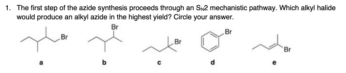 1. The first step of the azide synthesis proceeds through an SN2 mechanistic pathway. Which alkyl halide
would produce an alkyl azide in the highest yield? Circle your answer.
Br
Br
Br
Br
Br
a
b
d.
e
