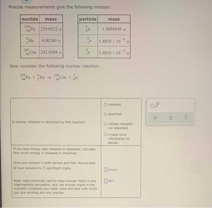 Precise measurements give the following masses:
nuclide
particle
mass
mass
239
94 Pu 239.0522 u
on
1.0086649 u
He
-je 5.4858 x 10
4.00260 u
242
9%Cm 242.0588 u
-4
5.4858 x 10
Now consider the following nuclear reaction:
239
242
04 Pu + He
96 Cm + n
O released
absorbed
Is energy released or absorbed by this reaction?
O neither released
nor absorbed
OI need more
Information to
decide.
If you said energy was released or absorbed, calculate
how much energy is released or absorbed.
Give your answer in both k3/mal and Mev. Round each
of your answers to 3 significant digits.
OJimol
Note: take particular care to keep enough digits in any
intermediate calculation, and use enough digits in any
scientific constants you need, since the data with which
you are working are very precise.
MeV
