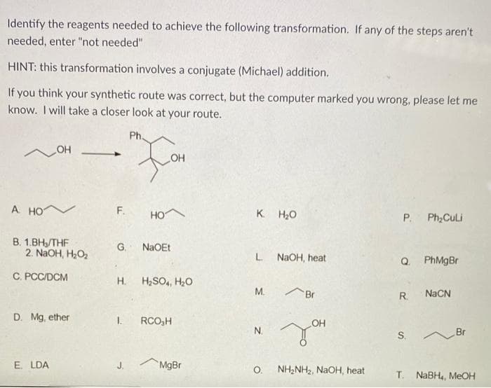 Identify the reagents needed to achieve the following transformation. If any of the steps aren't
needed, enter "not needed"
HINT: this transformation involves a conjugate (Michael) addition.
If you think your synthetic route was correct, but the computer marked you wrong, please let me
know. I will take a closer look at your route.
Ph
HO
HO
A HO V
F.
HO
K. H20
P.
Ph;CuLi
В. 1.ВН, ТHF
2. NaOH, H2O,
G. NaOEt
L
NaOH, heat
Q.
PhMgBr
C. PCC/DCM
Н.
H2SO, H2O
М.
Br
R.
NACN
D. Mg, ether
1.
RCO,H
OH
N.
S.
Br
E. LDA
J.
MgBr
NH2NH2, NaOH, heat
O.
T. NABH,, MeOH
