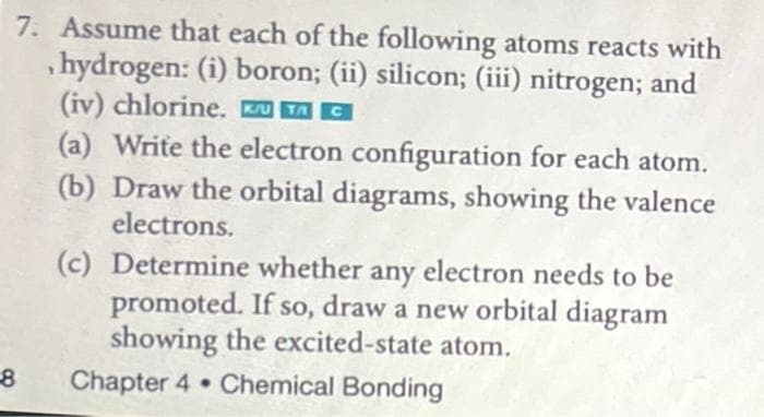 7. Assume that each of the following atoms reacts with
,hydrogen: (i) boron; (ii) silicon; (iii) nitrogen; and
(iv) chlorine. u TA C
(a) Write the electron configuration for each atom.
(b) Draw the orbital diagrams, showing the valence
electrons.
(c) Determine whether any electron needs to be
promoted. If so, draw a new orbital diagram
showing the excited-state atom.
Chapter 4 Chemical Bonding
