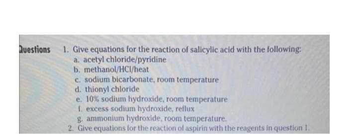 Questions 1. Give equations for the reaction of salicylic acid with the following:
a. acetyl chloride/pyridine
b. methanol/HCI/heat
c. sodium bicarbonate, room temperature
d. thionyl chloride
e. 10% sodium hydroxide, room temperature
1. excess sodium hydroxide, reflux
g. ammonium hydroxide, room temperature.
2. Give equations for the reaction of aspirin with the reagents in question 1.
