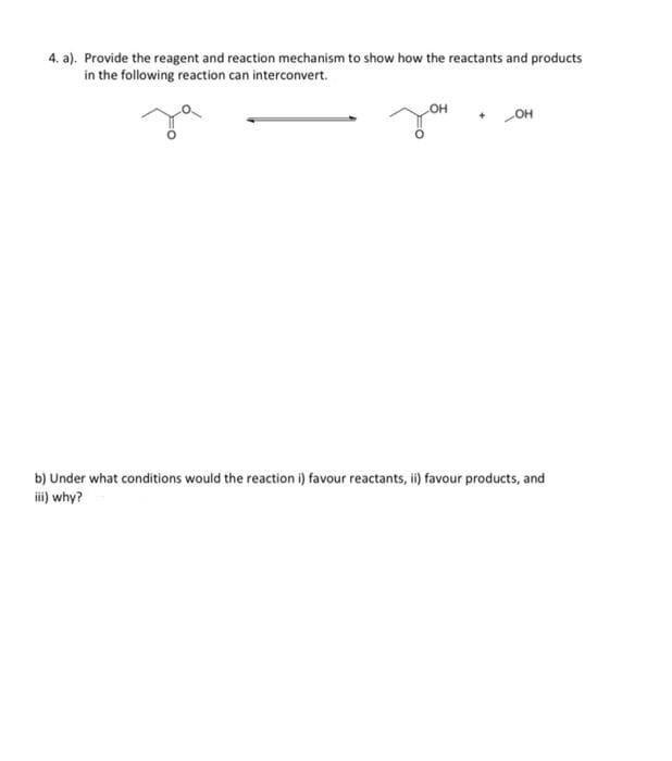 4. a). Provide the reagent and reaction mechanism to show how the reactants and products
in the following reaction can interconvert.
OH
OH
b) Under what conditions would the reaction i) favour reactants, ii) favour products, and
iii) why?
