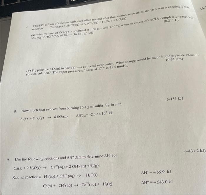 10.
7.
CaCO,(s) + 2HC(ag) CaCH(aq) + H,O) + CO:()
(a) What volume of CO,(g) is produced at 1.00 atm and 37.0 "C when an excess of Caco, completely reacts wi
605 mg of HCI? (M of HCI - 36.461 g/mol)
reaction:
(0.211 L)
(b) Suppose the CO,(g) in part (a) was collected over water, What change would be made in the pressure value in
your calculation? The vapor pressure of water at 37 C is 45.5 mmHg.
(0.94 atm)
8.
How much heat evolves from burning 16.4 g of sulfur, Ss, in air?
(-153 kJ)
Sy(s) + 8 0:(g) → 8 SO:(g)
AH"n-2.39 x 10' kJ
9.
Use the following reactions and AH° data to determine AH° for
(-431.2 kJ)
Ca(s) + 2 H;O() → Ca (aq) +2 OH (aq) +H2(g).
Known reactions: H'(aq) + OH (aq)
->
H,O()
AH° =- 55.9 kJ
Ca(s) + 2H (aq) → Ca (aq) + H;(g)
AH° =- 543.0 kJ
