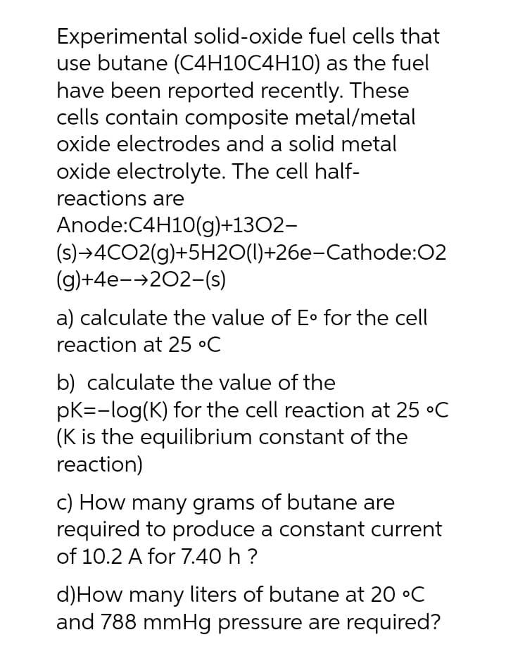 Experimental solid-oxide fuel cells that
use butane (C4H10C4H10) as the fuel
have been reported recently. These
cells contain composite metal/metal
oxide electrodes and a solid metal
oxide electrolyte. The cell half-
reactions are
Anode:C4H10(g)+13O2-
(s)→4CO2(g)+5H2O(1)+26e-Cathode:02
(g)+4e-→202-(s)
a) calculate the value of E• for the cell
reaction at 25 °C
b) calculate the value of the
pK=-log(K) for the cell reaction at 25 °C
(K is the equilibrium constant of the
reaction)
C) How many grams of butane are
required to produce a constant current
of 10.2 A for 7.40 h ?
d)How many liters of butane at 20 °C
and 788 mmHg pressure are required?
