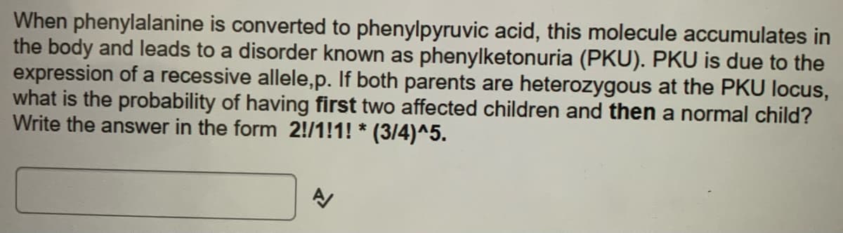 When phenylalanine is converted to phenylpyruvic acid, this molecule accumulates in
the body and leads to a disorder known as phenylketonuria (PKU). PKU is due to the
expression of a recessive allele,p. If both parents are heterozygous at the PKU locus,
what is the probability of having first two affected children and then a normal child?
Write the answer in the form 2!/1!1! *
