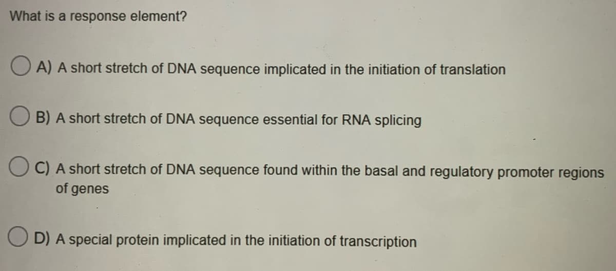 What is a response element?
O A) A short stretch of DNA sequence implicated in the initiation of translation
O B) A short stretch of DNA sequence essential for RNA splicing
O C) A short stretch of DNA sequence found within the basal and regulatory promoter regions
of genes
D) A special protein implicated in the initiation of transcription
