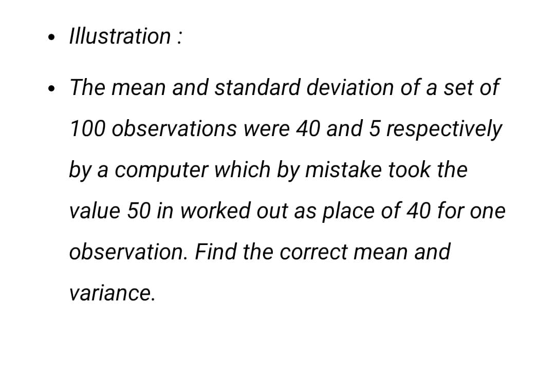 • Illustration :
The mean and standard deviation of a set of
100 observations were 40 and 5 respectively
by a computer which by mistake took the
value 50 in worked out as place of 40 for one
observation. Find the correct mean and
variance.
