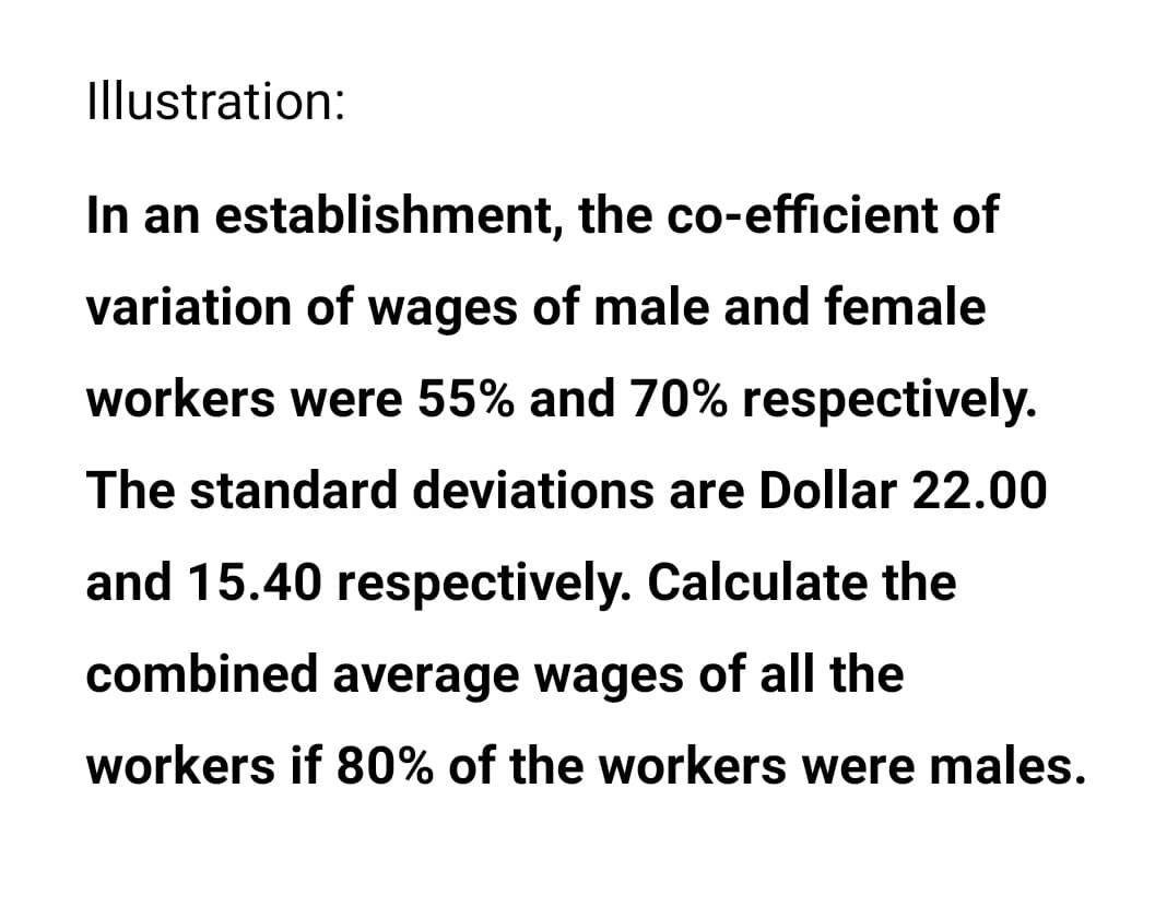 Illustration:
In an establishment, the co-efficient of
variation of wages of male and female
workers were 55% and 70% respectively.
The standard deviations are Dollar 22.00
and 15.40 respectively. Calculate the
combined average wages of all the
workers if 80% of the workers were males.
