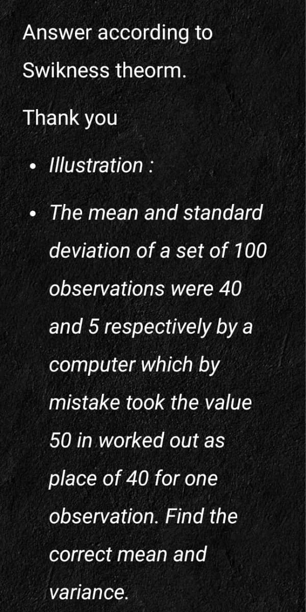 Answer according to
Swikness theorm.
Thank you
• Illustration:
The mean and standard
deviation of a set of 100
observations were 40
and 5 respectively by a
computer which by
mistake took the value
50 in worked out as
place of 40 for one
observation. Find the
correct mean and
variance.
