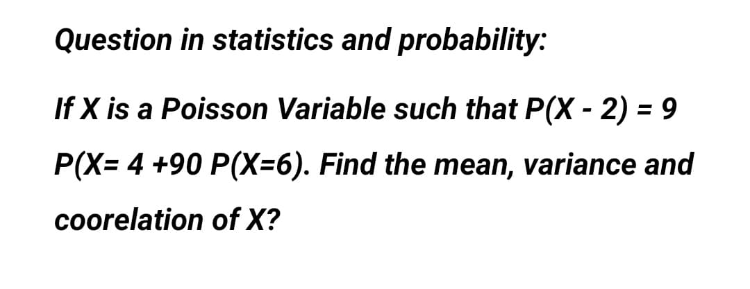 Question in statistics and probability:
If X is a Poisson Variable such that P(X - 2) = 9
%3D
P(X= 4 +90 P(X=6). Find the mean, variance and
coorelation of X?
