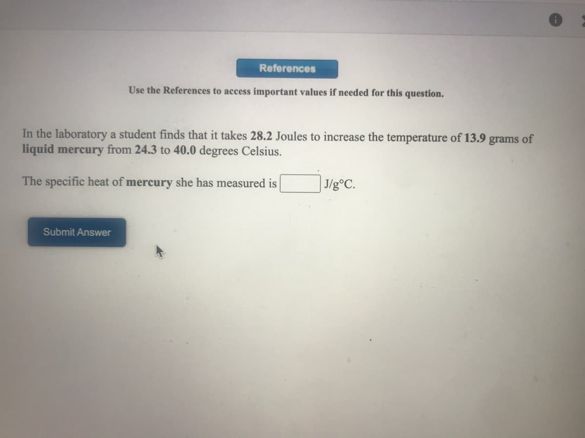 References
Use the References to access important values if needed for this question.
In the laboratory a student finds that it takes 28.2 Joules to increase the temperature of 13.9 grams of
liquid mercury from 24.3 to 40.0 degrees Celsius.
The specific heat of mercury she has measured is
J/g°C.
Submit Answer
