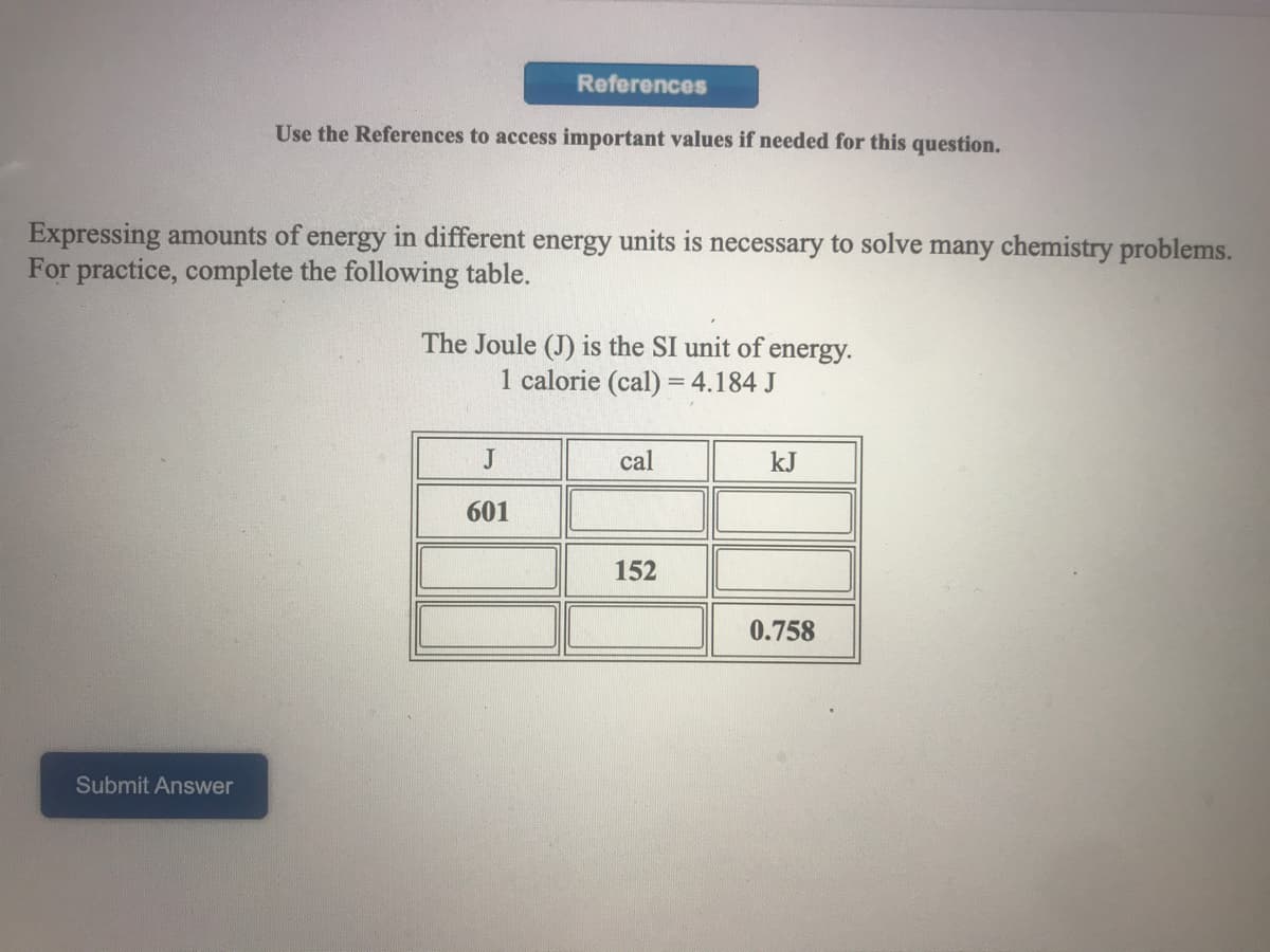 References
Use the References to access important values if needed for this question.
Expressing amounts of energy in different energy units is necessary to solve many chemistry problems.
For practice, complete the following table.
The Joule (J) is the SI unit of
energy.
1 calorie (cal) = 4.184 J
J
cal
kJ
601
152
0.758
Submit Answer
