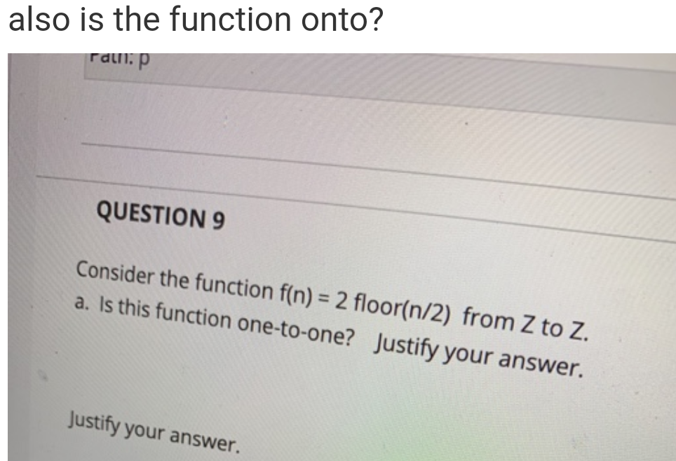 also is the function onto?
raln: p
QUESTION 9
Consider the function f(n) = 2 floor(n/2) from Z to Z.
a. Is this function one-to-one? Justify your answer.
Justify your answer.
