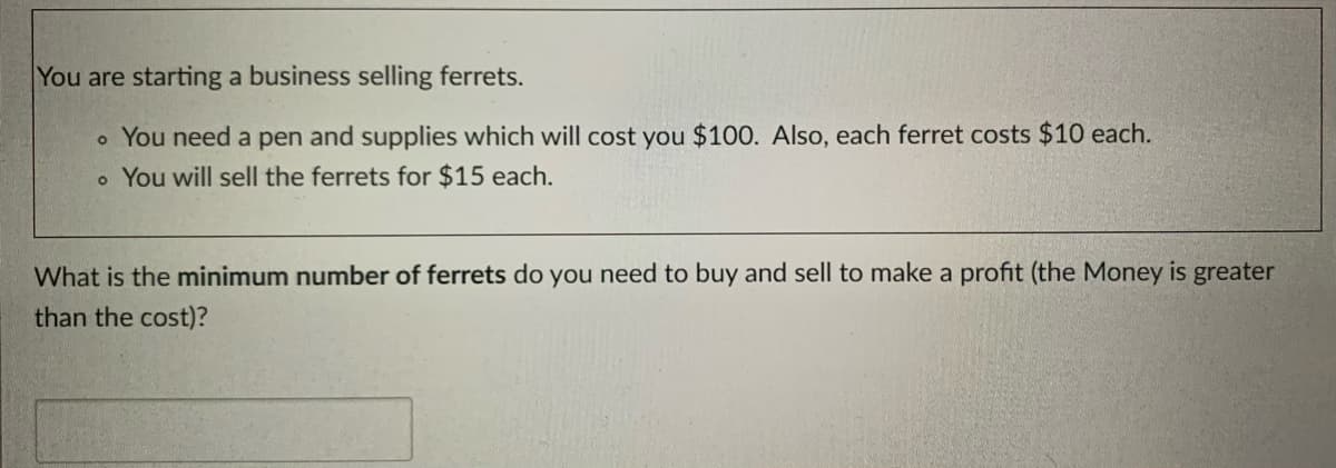 You are starting a business selling ferrets.
o You need a pen and supplies which will cost you $100. Also, each ferret costs $10 each.
o You will sell the ferrets for $15 each.
What is the minimum number of ferrets do you need to buy and sell to make a profit (the Money is greater
than the cost)?
