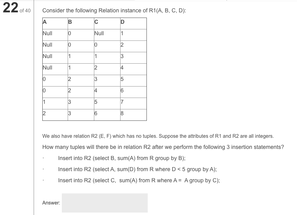 22 of 40
Consider the following Relation instance of R1(A, B, C, D):
A
C
D
Null
lo
Null
1
Null
2
Null
1
1
3
Null
1
2
4
2
3
10
2
4
6
1
3
7
2
3
We also have relation R2 (E, F) which has no tuples. Suppose the attributes of R1 and R2 are all integers.
How many tuples will there be in relation R2 after we perform the following 3 insertion statements?
Insert into R2 (select B, sum(A) from R group by B);
Insert into R2 (select A, sum(D) from R where D < 5 group by A);
Insert into R2 (select C, sum(A) from R where A = A group by C);
Answer:
|5 |으
