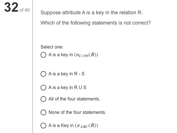 32 of 40
Suppose attribute A is a key in the relation R.
Which of the following statements is not correct?
Select one:
O A is a key in (oc=99(R))
O A is a key in R-S
O A is a key in R US
O All of the four statements.
None of the four statements.
O A is a Key in (T ABC(R))
