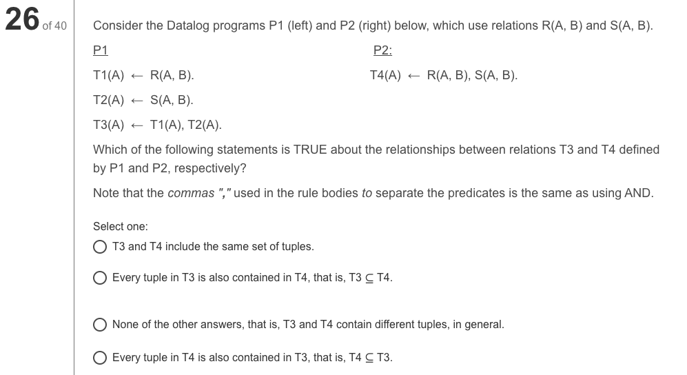 26 of 40
Consider the Datalog programs P1 (left) and P2 (right) below, which use relations R(A, B) and S(A, B).
P1
P2:
T1(A)
R(A, B).
T4(A)
R(A, B), S(A, B).
T2(A)
S(A, B).
T3(A) +
T1(A), T2(A).
Which of the following statements is TRUE about the relationships between relations T3 and T4 defined
by P1 and P2, respectively?
Note that the commas "," used in the rule bodies to separate the predicates is the same as using AND.
Select one:
T3 and T4 include the same set of tuples.
Every tuple in T3 is also contained in T4, that is, T3 C T4.
O None of the other answers, that is, T3 and T4 contain different tuples, in general.
O Every tuple in T4 is also contained in T3, that is, T4 C T3.
