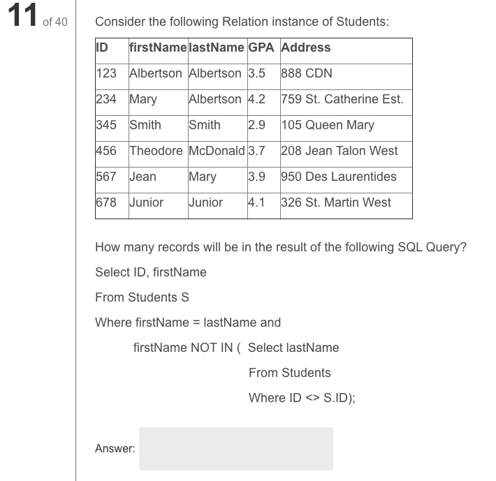 11
of 40
Consider the following Relation instance of Students:
ID
firstNamelastName GPA Address
123 Albertson Albertson 3.5 888 CDN
234 Mary
Albertson 4.2
759 St. Catherine Est.
345 Smith
Smith
2.9
105 Queen Mary
456 Theodore McDonald 3.7 208 Jean Talon West
567 Jean
Mary
3.9
950 Des Laurentides
678 Junior
Junior
4.1
326 St. Martin West
How many records will be in the result of the following SQL Query?
Select ID, firstName
From Students S
Where firstName = lastName and
firstName NOT IN ( Select lastName
From Students
Where ID <> S.ID);
Answer:
