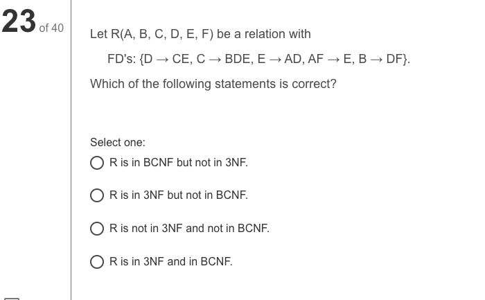23 of 40
Let R(A, B, C, D, E, F) be a relation with
FD's: {D → CE, C → BDE, E → AD, AF → E, B → DF}.
Which of the following statements is correct?
Select one:
O Ris in BCNF but not in 3NF.
O Ris in 3NF but not in BCNF.
O Ris not in 3NF and not in BCNF.
O R is in 3NF and in BCNF.
